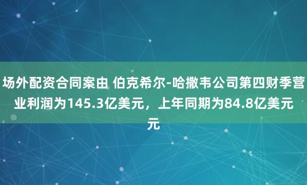 场外配资合同案由 伯克希尔-哈撒韦公司第四财季营业利润为145.3亿美元,上年同期为84.8亿美元