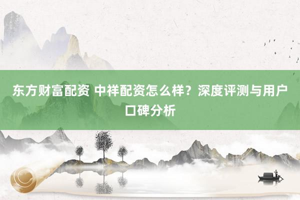 东方财富配资 中祥配资怎么样?深度评测与用户口碑分析