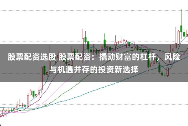 股票配资选股 股票配资：撬动财富的杠杆，风险与机遇并存的投资新选择