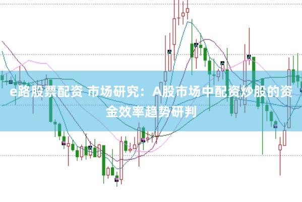 e路股票配资 市场研究:A股市场中配资炒股的资金效率趋势研判