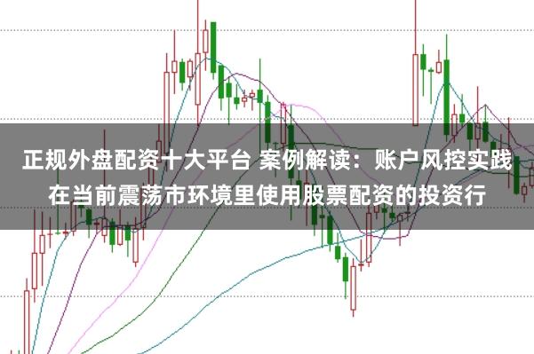 正规外盘配资十大平台 案例解读：账户风控实践在当前震荡市环境里使用股票配资的投资行
