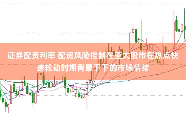 证券配资利率 配资风险控制在亚太股市在热点快速轮动时期背景下下的市场情绪