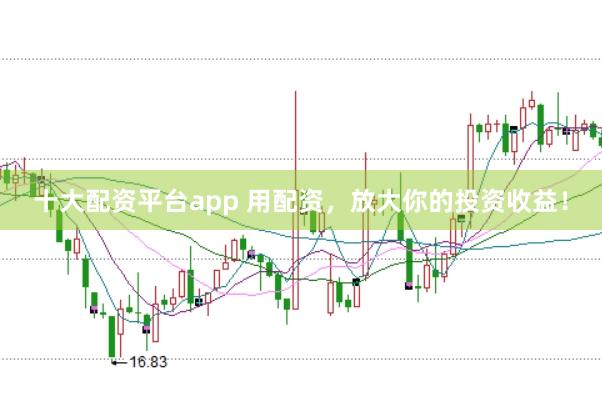 十大配资平台app 用配资，放大你的投资收益！