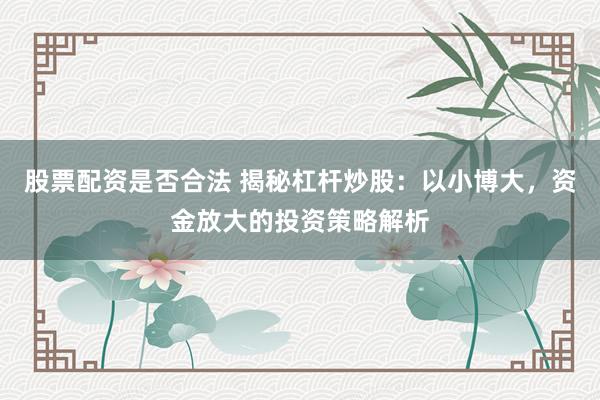 股票配资是否合法 揭秘杠杆炒股：以小博大，资金放大的投资策略解析