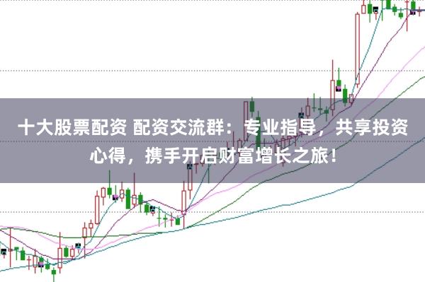 十大股票配资 配资交流群:专业指导,共享投资心得,携手开启财富增长之旅!