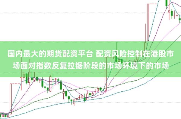 国内最大的期货配资平台 配资风险控制在港股市场面对指数反复拉锯阶段的市场环境下的市场