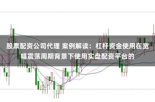 股票配资公司代理 案例解读：杠杆资金使用在宽幅震荡周期背景下使用实盘配资平台的