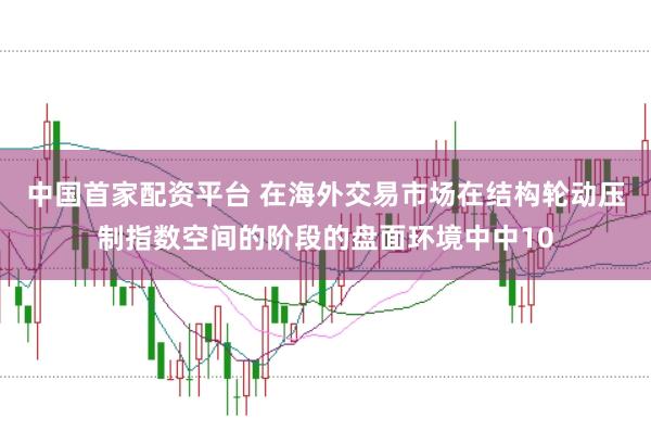 中国首家配资平台 在海外交易市场在结构轮动压制指数空间的阶段的盘面环境中中10