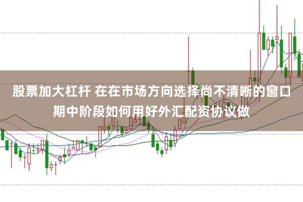 股票加大杠杆 在在市场方向选择尚不清晰的窗口期中阶段如何用好外汇配资协议做