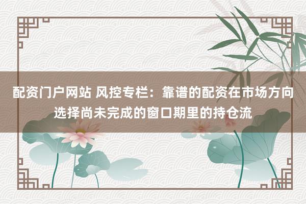 配资门户网站 风控专栏:靠谱的配资在市场方向选择尚未完成的窗口期里的持仓流