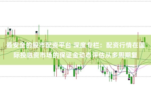 最安全的股市配资平台 深度专栏：配资行情在国际投融资市场的保证金动态评估从多周期复