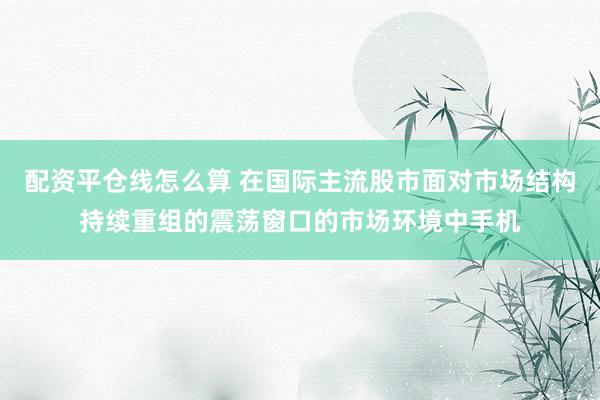 配资平仓线怎么算 在国际主流股市面对市场结构持续重组的震荡窗口的市场环境中手机