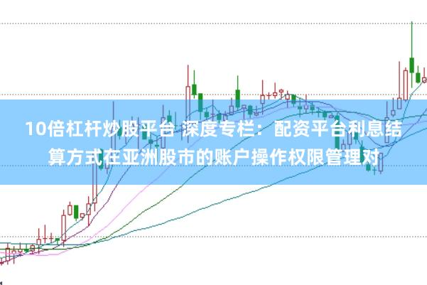 10倍杠杆炒股平台 深度专栏：配资平台利息结算方式在亚洲股市的账户操作权限管理对
