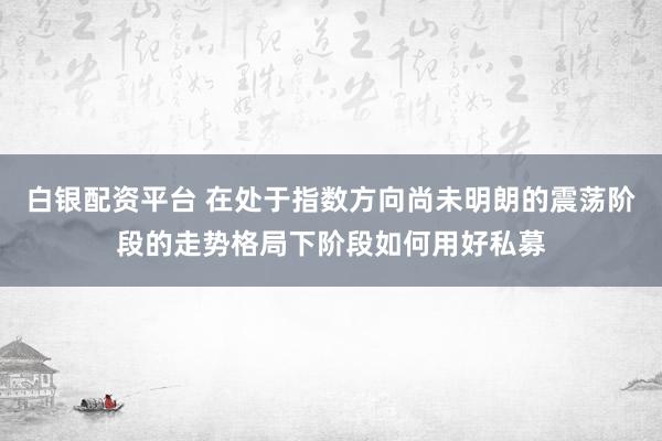 白银配资平台 在处于指数方向尚未明朗的震荡阶段的走势格局下阶段如何用好私募