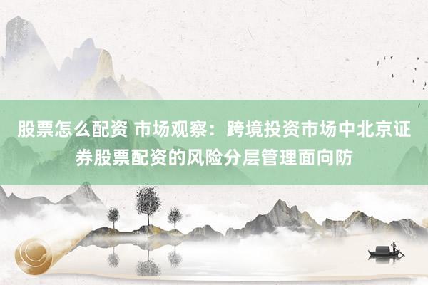 股票怎么配资 市场观察：跨境投资市场中北京证券股票配资的风险分层管理面向防