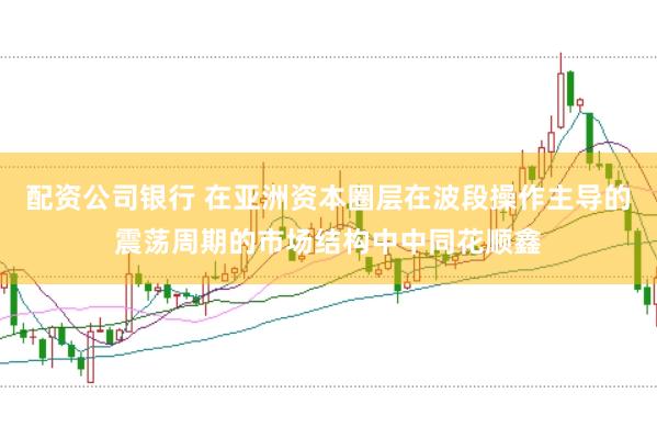 配资公司银行 在亚洲资本圈层在波段操作主导的震荡周期的市场结构中中同花顺鑫