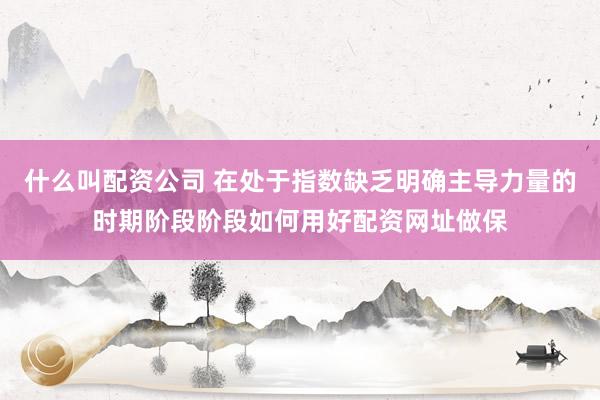 什么叫配资公司 在处于指数缺乏明确主导力量的时期阶段阶段如何用好配资网址做保