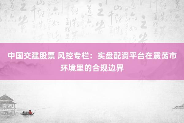 中国交建股票 风控专栏：实盘配资平台在震荡市环境里的合规边界