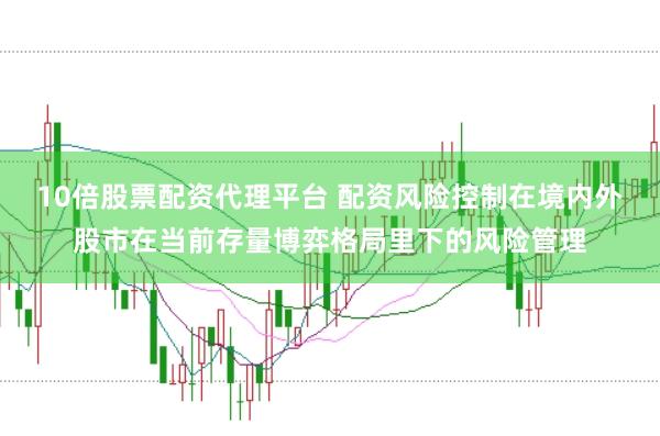 10倍股票配资代理平台 配资风险控制在境内外股市在当前存量博弈格局里下的风险管理