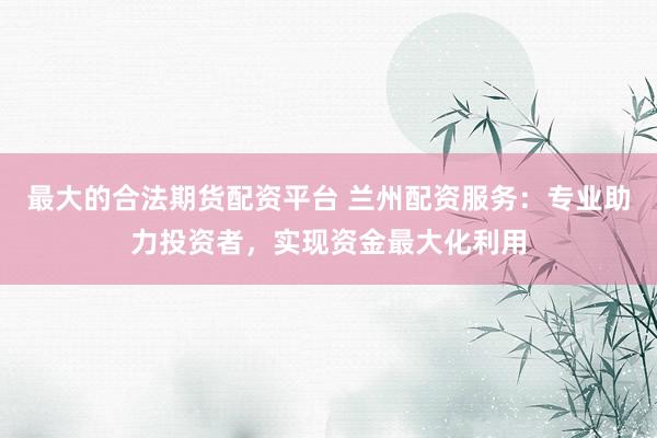 最大的合法期货配资平台 兰州配资服务：专业助力投资者，实现资金最大化利用