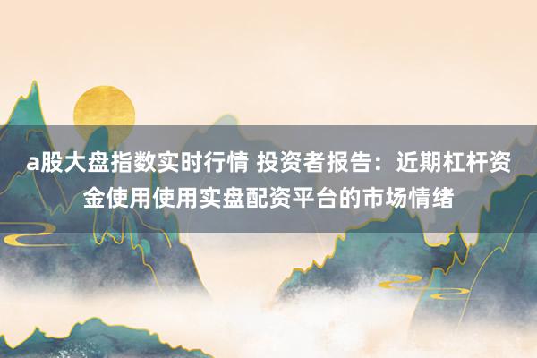 a股大盘指数实时行情 投资者报告：近期杠杆资金使用使用实盘配资平台的市场情绪