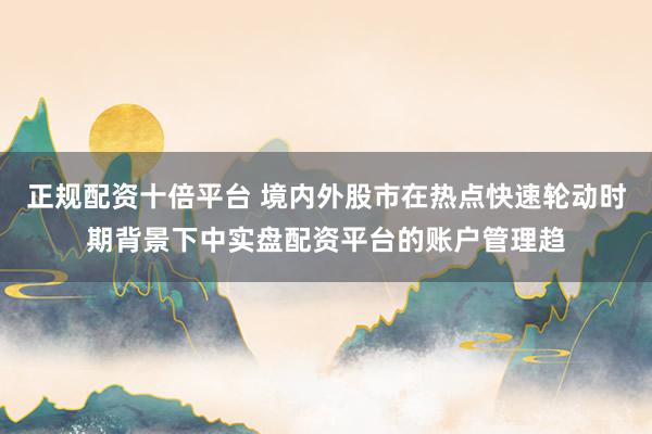 正规配资十倍平台 境内外股市在热点快速轮动时期背景下中实盘配资平台的账户管理趋
