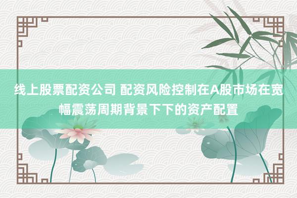 线上股票配资公司 配资风险控制在A股市场在宽幅震荡周期背景下下的资产配置