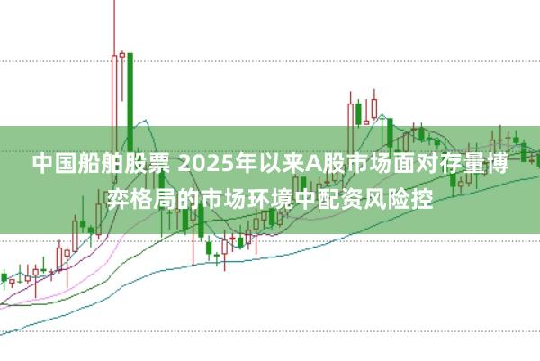 中国船舶股票 2025年以来A股市场面对存量博弈格局的市场环境中配资风险控