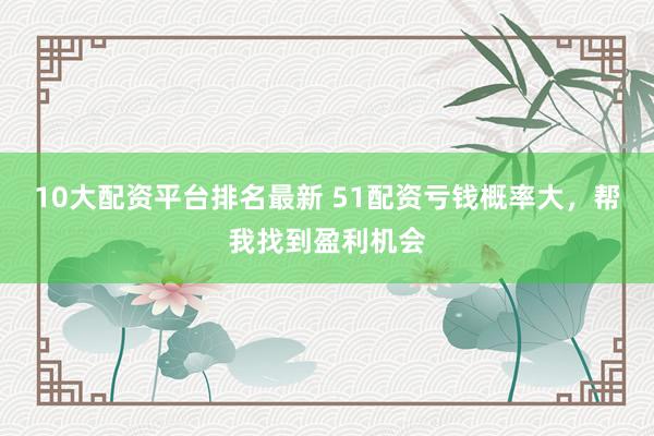 10大配资平台排名最新 51配资亏钱概率大，帮我找到盈利机会