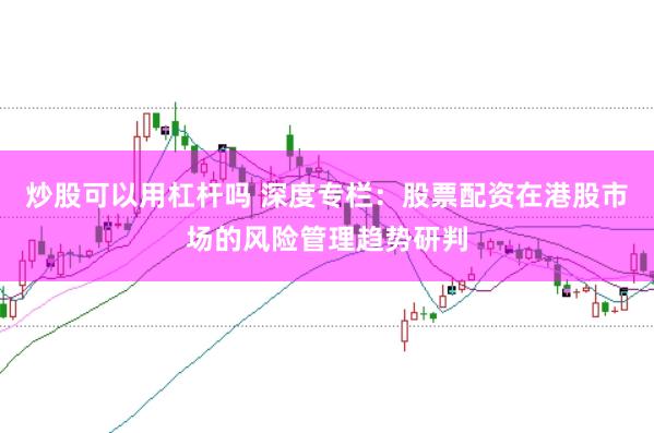 炒股可以用杠杆吗 深度专栏：股票配资在港股市场的风险管理趋势研判