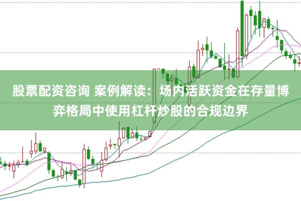 股票配资咨询 案例解读：场内活跃资金在存量博弈格局中使用杠杆炒股的合规边界