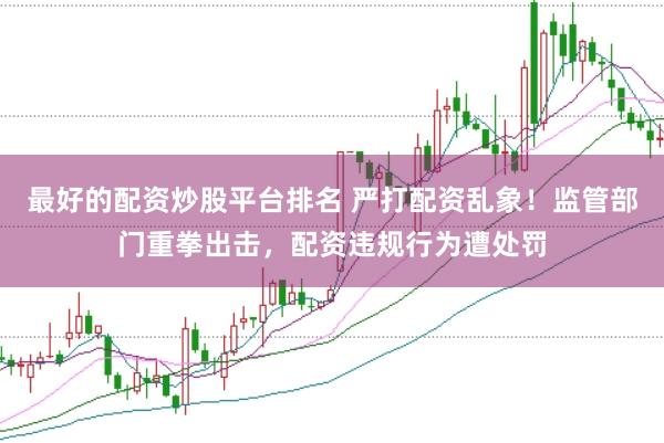 最好的配资炒股平台排名 严打配资乱象！监管部门重拳出击，配资违规行为遭处罚