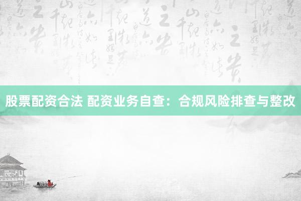 股票配资合法 配资业务自查：合规风险排查与整改
