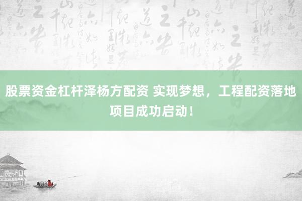 股票资金杠杆泽杨方配资 实现梦想，工程配资落地项目成功启动！