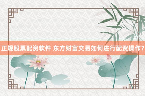 正规股票配资软件 东方财富交易如何进行配资操作？