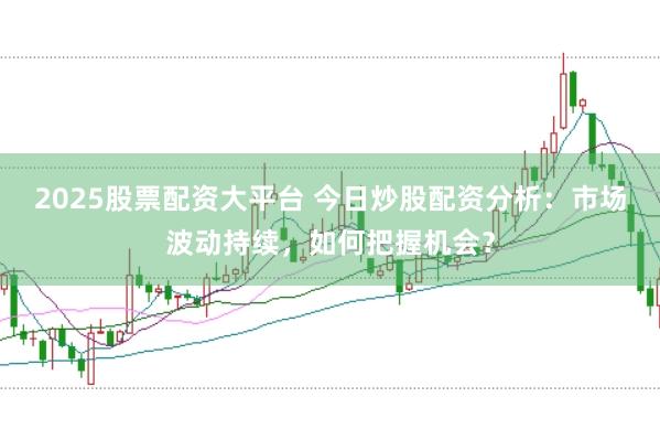 2025股票配资大平台 今日炒股配资分析：市场波动持续，如何把握机会？