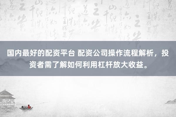 国内最好的配资平台 配资公司操作流程解析，投资者需了解如何利用杠杆放大收益。
