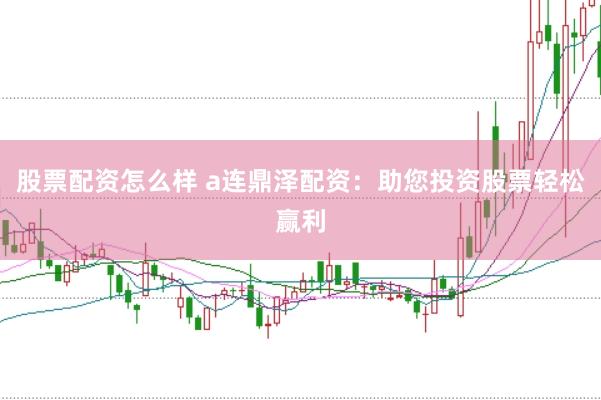 股票配资怎么样 a连鼎泽配资：助您投资股票轻松赢利