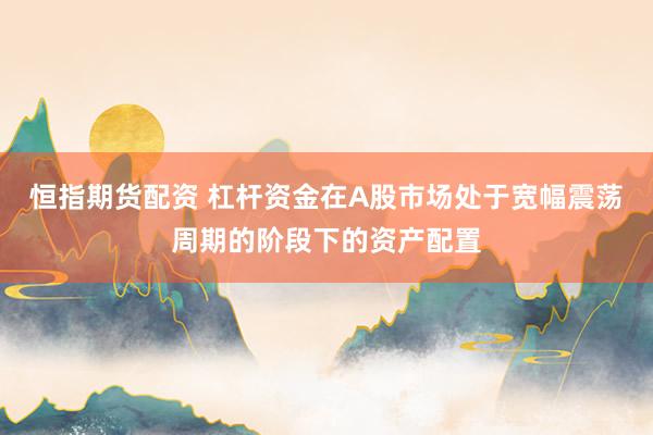 恒指期货配资 杠杆资金在A股市场处于宽幅震荡周期的阶段下的资产配置