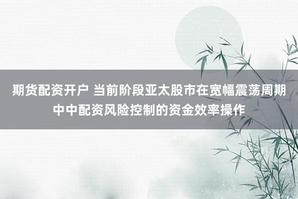 期货配资开户 当前阶段亚太股市在宽幅震荡周期中中配资风险控制的资金效率操作