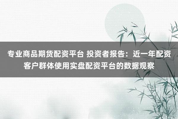 专业商品期货配资平台 投资者报告：近一年配资客户群体使用实盘配资平台的数据观察