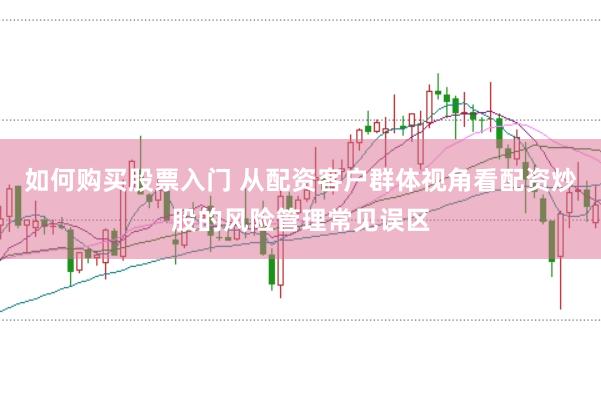 如何购买股票入门 从配资客户群体视角看配资炒股的风险管理常见误区