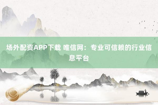 场外配资APP下载 唯信网：专业可信赖的行业信息平台