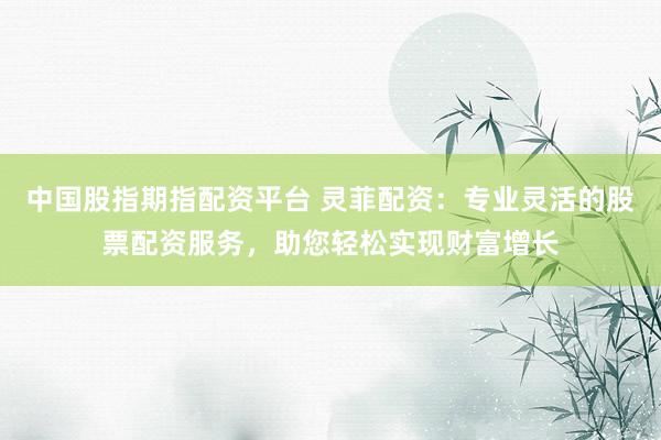 中国股指期指配资平台 灵菲配资：专业灵活的股票配资服务，助您轻松实现财富增长