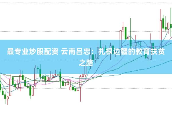 最专业炒股配资 云南吕忠：扎根边疆的教育扶贫之路
