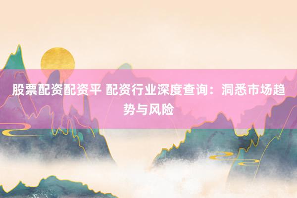 股票配资配资平 配资行业深度查询：洞悉市场趋势与风险