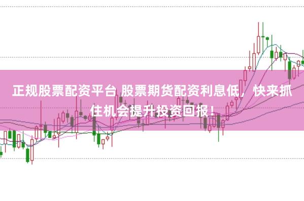 正规股票配资平台 股票期货配资利息低，快来抓住机会提升投资回报！