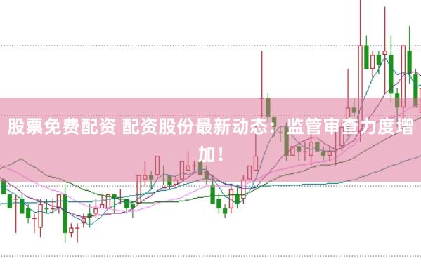股票免费配资 配资股份最新动态：监管审查力度增加！