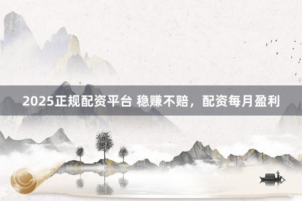 2025正规配资平台 稳赚不赔，配资每月盈利