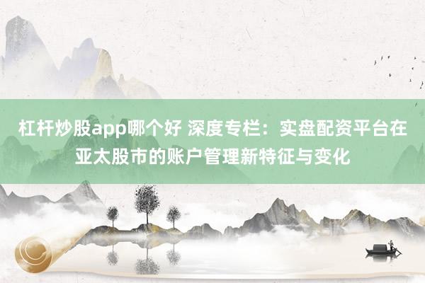 杠杆炒股app哪个好 深度专栏：实盘配资平台在亚太股市的账户管理新特征与变化